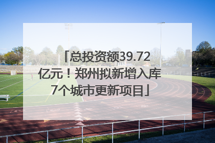 总投资额39.72亿元！郑州拟新增入库7个城市更新项目