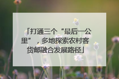 打通三个“最后一公里”，多地探索农村客货邮融合发展路径