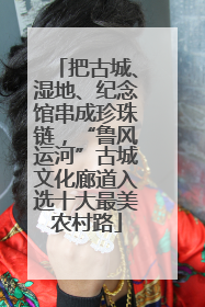 把古城、湿地、纪念馆串成珍珠链，“鲁风运河”古城文化廊道入选十大最美农村路