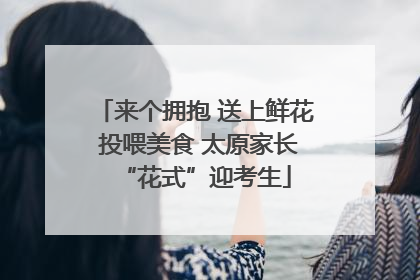 来个拥抱 送上鲜花 投喂美食 太原家长“花式”迎考生