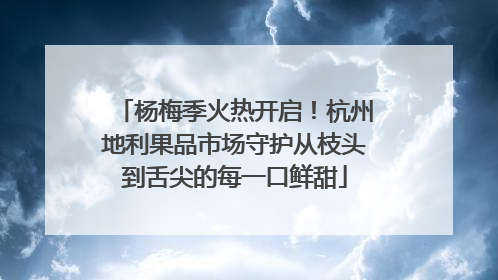 杨梅季火热开启！杭州地利果品市场守护从枝头到舌尖的每一口鲜甜