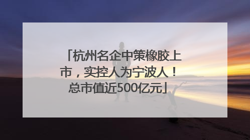 杭州名企中策橡胶上市，实控人为宁波人！总市值近500亿元