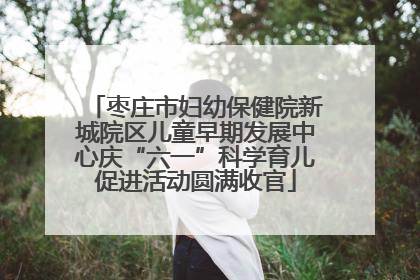 枣庄市妇幼保健院新城院区儿童早期发展中心庆“六一”科学育儿促进活动圆满收官