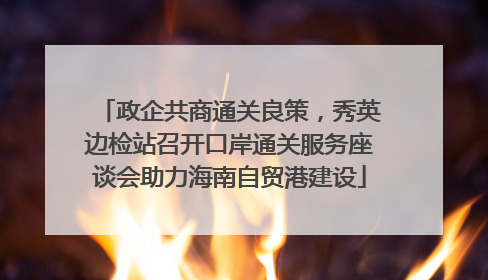 政企共商通关良策，秀英边检站召开口岸通关服务座谈会助力海南自贸港建设