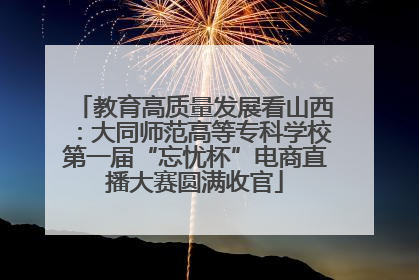 教育高质量发展看山西：大同师范高等专科学校第一届“忘忧杯”电商直播大赛圆满收官