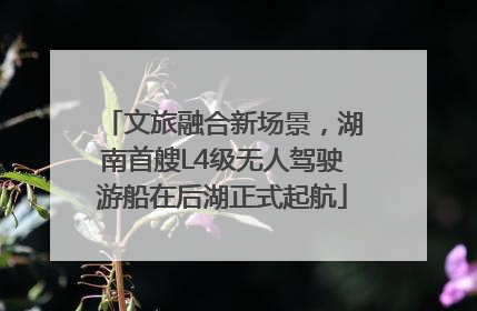 文旅融合新场景，湖南首艘L4级无人驾驶游船在后湖正式起航