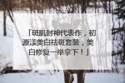 斑肌封神代表作，初源漾美白祛斑套装，美白修复一举拿下！