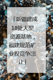 新疆建成18处大型资源基地，福建规范矿业权竞争出让
