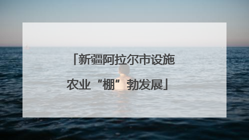 新疆阿拉尔市设施农业“棚”勃发展