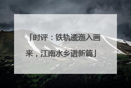 时评：铁轨逶迤入画来，江南水乡谱新篇