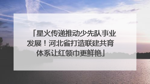 星火传递推动少先队事业发展！河北省打造联建共育体系让红领巾更鲜艳