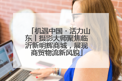 机遇中国・活力山东丨摄影大师聚焦临沂新明辉商城，展现商贸物流新风貌