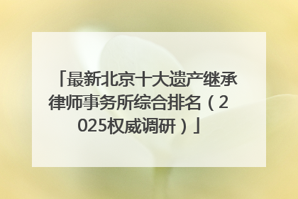 最新北京十大遗产继承律师事务所综合排名（2025权威调研）