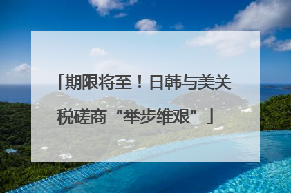 期限将至！日韩与美关税磋商“举步维艰”