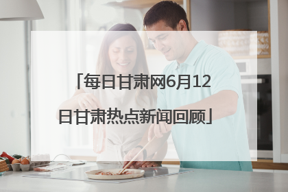每日甘肃网6月12日甘肃热点新闻回顾