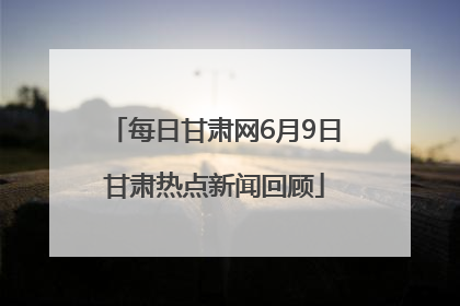 每日甘肃网6月9日甘肃热点新闻回顾