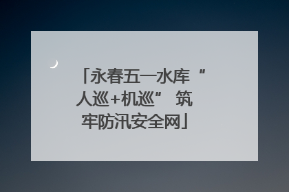 永春五一水库“人巡+机巡” 筑牢防汛安全网