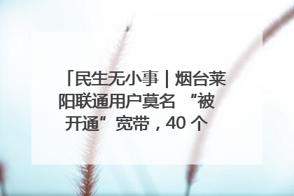 民生无小事｜烟台莱阳联通用户莫名 “被开通”宽带，40 个月扣费无人知