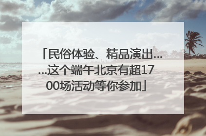 民俗体验、精品演出……这个端午北京有超1700场活动等你参加