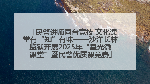 民警讲师同台竞技 文化课堂有“知”有味——沙洋长林监狱开展2025年“星光微课堂”暨民警优质课竞赛