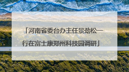 河南省委台办主任景劲松一行在富士康郑州科技园调研