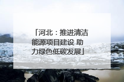 河北：推进清洁能源项目建设 助力绿色低碳发展