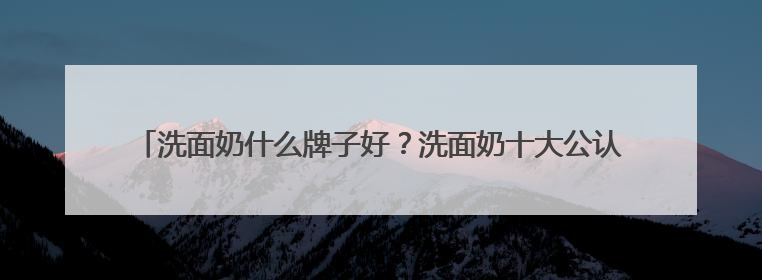 洗面奶什么牌子好？洗面奶十大公认好评推荐！2025清爽超给力！