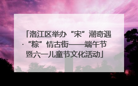 洛江区举办“宋”潮奇遇·“粽”情古街——端午节暨六一儿童节文化活动