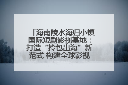 海南陵水海归小镇国际短剧影视基地：打造“拎包出海”新范式 构建全球影视产业“新热土”