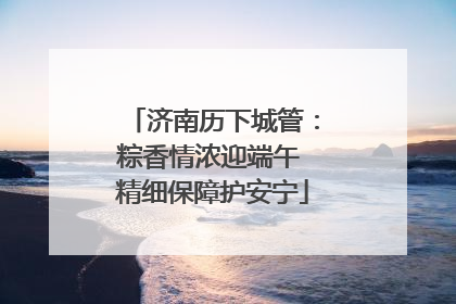 济南历下城管：粽香情浓迎端午 精细保障护安宁