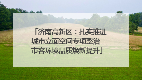 济南高新区：扎实推进城市立面空间专项整治 市容环境品质焕新提升