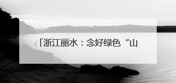 浙江丽水:念好绿色“山字经”,闯出生态富民路