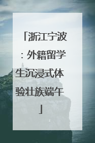 浙江宁波：外籍留学生沉浸式体验壮族端午