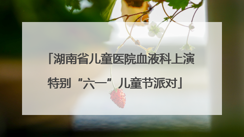湖南省儿童医院血液科上演特别“六一”儿童节派对