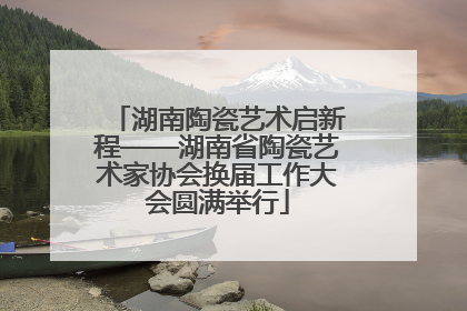 湖南陶瓷艺术启新程——湖南省陶瓷艺术家协会换届工作大会圆满举行