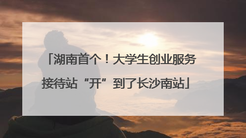 湖南首个！大学生创业服务接待站“开”到了长沙南站