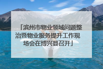 滨州市物业领域问题整治暨物业服务提升工作现场会在博兴县召开