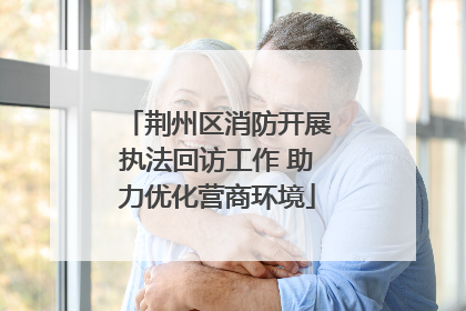 荆州区消防开展执法回访工作 助力优化营商环境