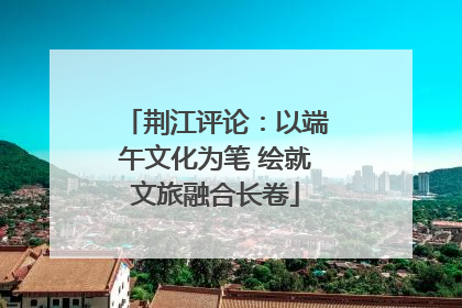 荆江评论：以端午文化为笔 绘就文旅融合长卷