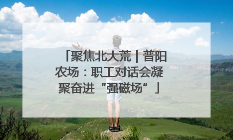 聚焦北大荒｜普阳农场：职工对话会凝聚奋进“强磁场”