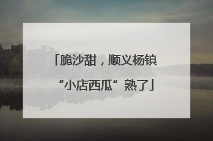 脆沙甜，顺义杨镇“小店西瓜”熟了