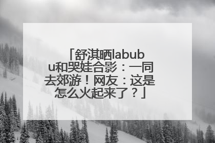 舒淇晒labubu和哭娃合影：一同去郊游！网友：这是怎么火起来了？