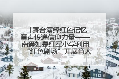 舞台演绎红色记忆 童声传递信仰力量——南通如皋红军小学利用“红色剧场”开展育人实践活动纪实