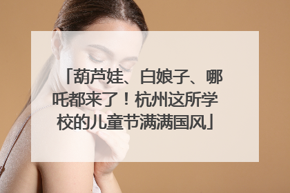 葫芦娃、白娘子、哪吒都来了！杭州这所学校的儿童节满满国风
