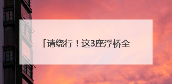 请绕行！这3座浮桥全部拆除，停运20天！