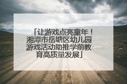 让游戏点亮童年！湘潭市岳塘区幼儿园游戏活动助推学前教育高质量发展