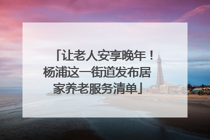 让老人安享晚年！杨浦这一街道发布居家养老服务清单