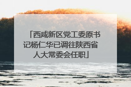 西咸新区党工委原书记杨仁华已调往陕西省人大常委会任职