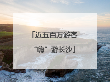 近五百万游客“嗨”游长沙