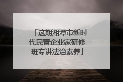 这期湘潭市新时代民营企业家研修班专讲法治素养